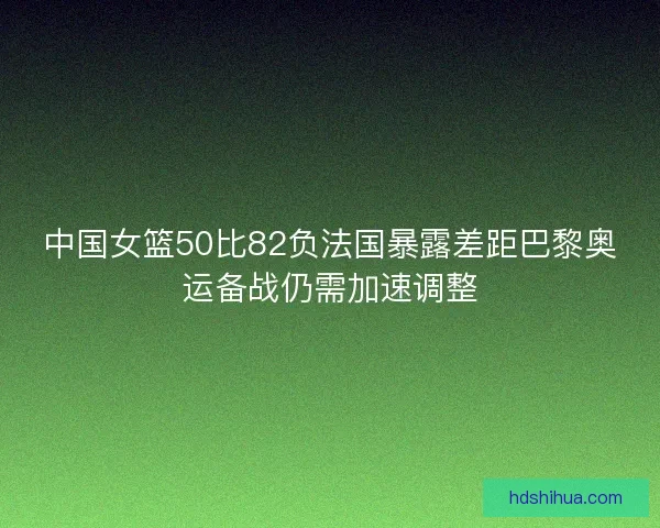 中国女篮50比82负法国暴露差距巴黎奥运备战仍需加速调整
