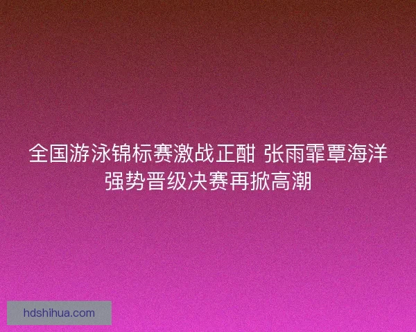 全国游泳锦标赛激战正酣 张雨霏覃海洋强势晋级决赛再掀高潮