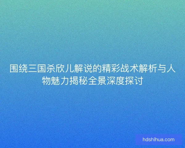 围绕三国杀欣儿解说的精彩战术解析与人物魅力揭秘全景深度探讨