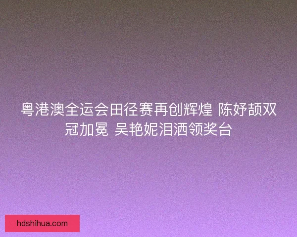 粤港澳全运会田径赛再创辉煌 陈妤颉双冠加冕 吴艳妮泪洒领奖台