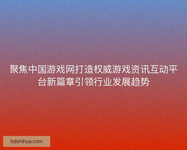 聚焦中国游戏网打造权威游戏资讯互动平台新篇章引领行业发展趋势