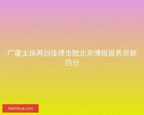 广厦主场再创佳绩击败北京博班首秀贡献四分