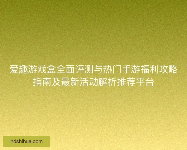 爱趣游戏盒全面评测与热门手游福利攻略指南及最新活动解析推荐平台