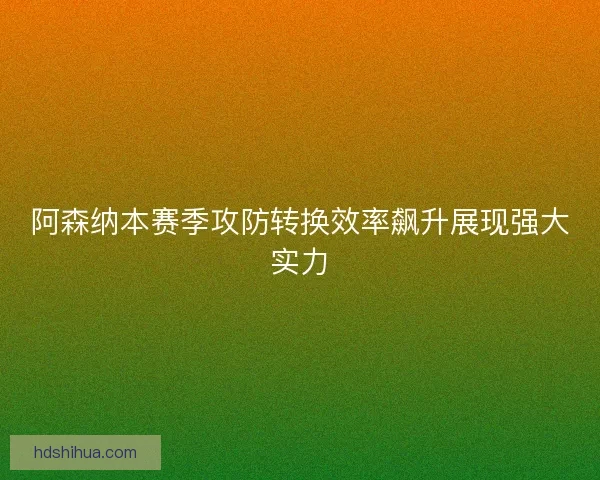 阿森纳本赛季攻防转换效率飙升展现强大实力