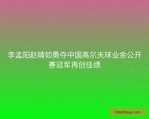 李孟阳赵婧如勇夺中国高尔夫球业余公开赛冠军再创佳绩